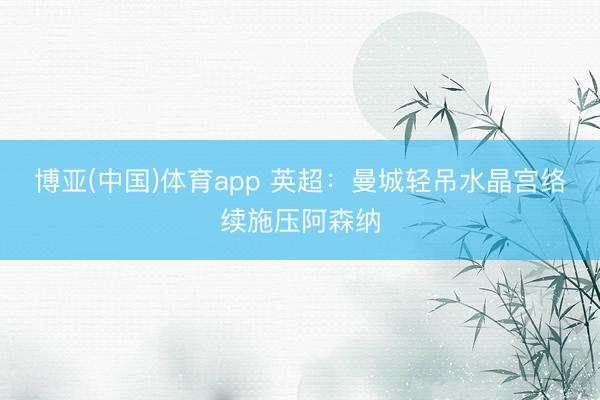 博亚(中国)体育app 英超：曼城轻吊水晶宫络续施压阿森纳