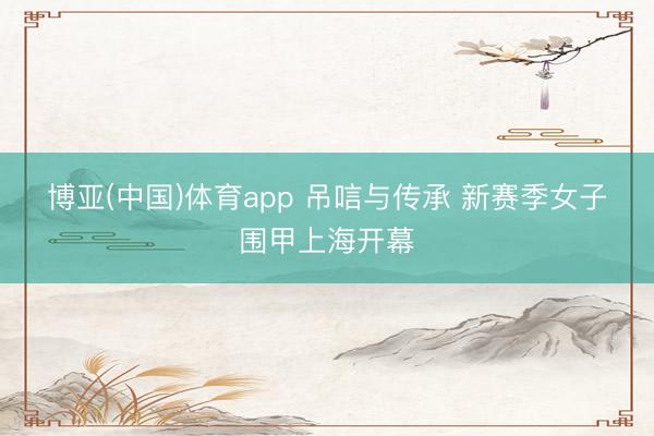 博亚(中国)体育app 吊唁与传承 新赛季女子围甲上海开幕