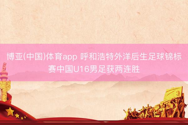 博亚(中国)体育app 呼和浩特外洋后生足球锦标赛中国U16男足获两连胜