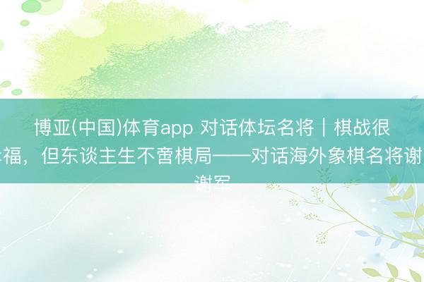 博亚(中国)体育app 对话体坛名将｜棋战很幸福，但东谈主生不啻棋局——对话海外象棋名将谢军