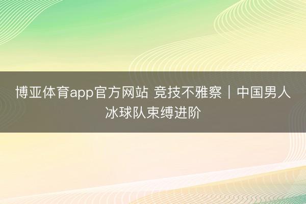 博亚体育app官方网站 竞技不雅察｜中国男人冰球队束缚进阶