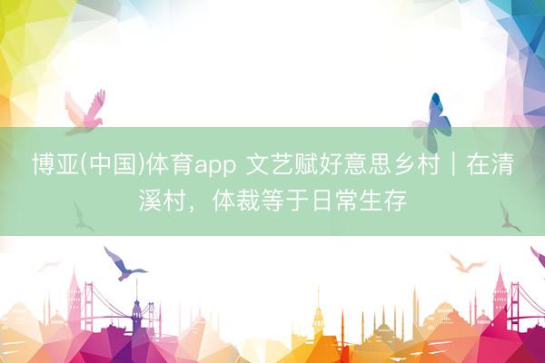 博亚(中国)体育app 文艺赋好意思乡村｜在清溪村，体裁等于日常生存