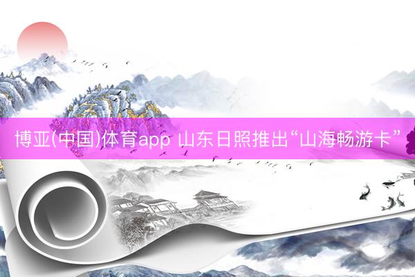 博亚(中国)体育app 山东日照推出“山海畅游卡”