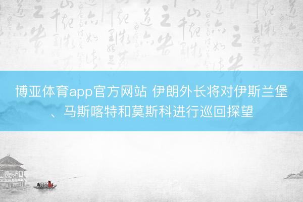 博亚体育app官方网站 伊朗外长将对伊斯兰堡、马斯喀特和莫斯科进行巡回探望