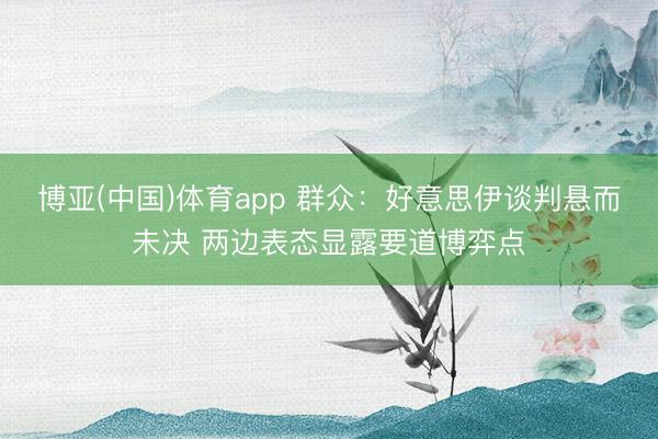 博亚(中国)体育app 群众:好意思伊谈判悬而未决 两边表态显露要道博弈点