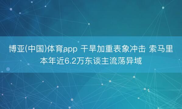 博亚(中国)体育app 干旱加重表象冲击 索马里本年近6.2万东谈主流荡异域