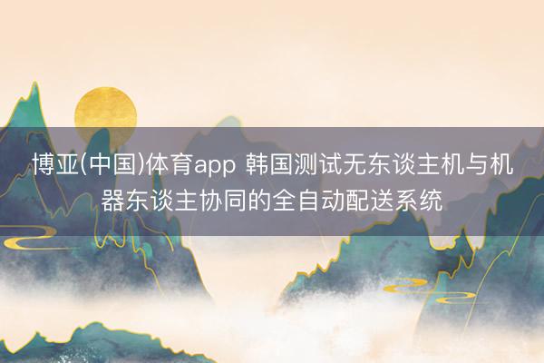 博亚(中国)体育app 韩国测试无东谈主机与机器东谈主协同的全自动配送系统