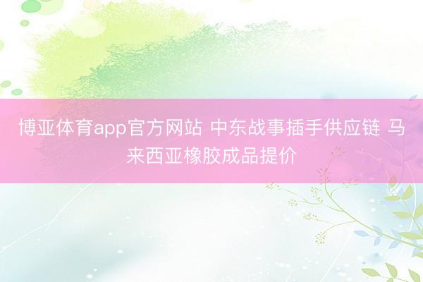 博亚体育app官方网站 中东战事插手供应链 马来西亚橡胶成品提价