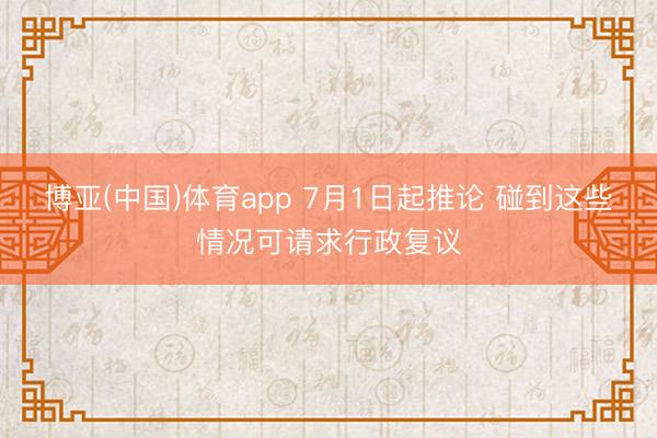 博亚(中国)体育app 7月1日起推论 碰到这些情况可请求行政复议