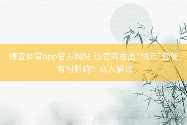 博亚体育app官方网站 运营商推出“词元”套餐 有何影响？众人解读