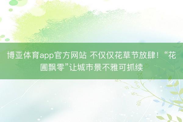 博亚体育app官方网站 不仅仅花草节放肆！“花圃飘零”让城市景不雅可抓续