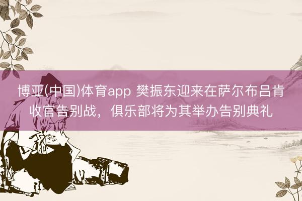 博亚(中国)体育app 樊振东迎来在萨尔布吕肯收官告别战，俱乐部将为其举办告别典礼