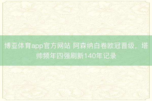 博亚体育app官方网站 阿森纳白卷欧冠晋级，塔帅频年四强刷新140年记录