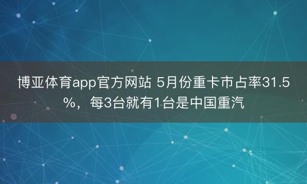 博亚体育app官方网站 5月份重卡市占率31.5%，每3台就有1台是中国重汽