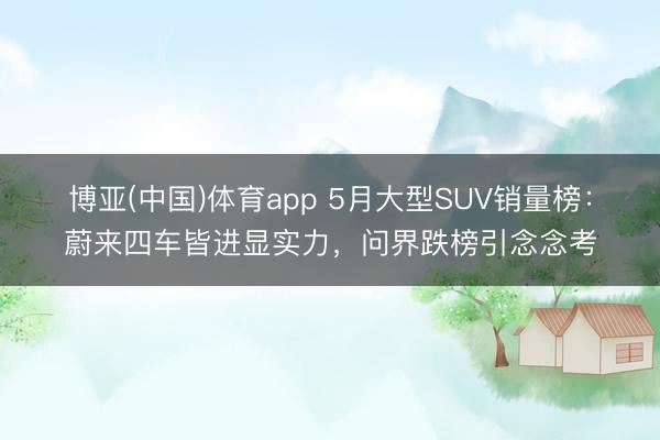 博亚(中国)体育app 5月大型SUV销量榜：蔚来四车皆进显实力，问界跌榜引念念考