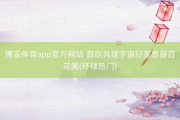博亚体育app官方网站 鼓吹共建宇宙好意思丽百花圃(环球热门)