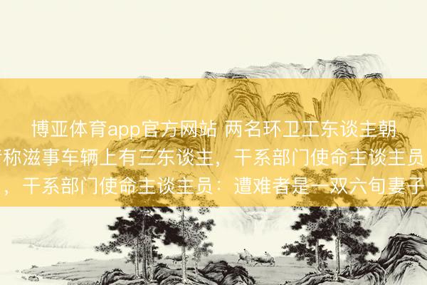 博亚体育app官方网站 两名环卫工东谈主朝晨被撞身一火,目睹者称滋事车辆上有三东谈主,干系部门使命主谈主员:遭难者是一双六旬妻子