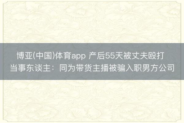 博亚(中国)体育app 产后55天被丈夫殴打 当事东谈主：同为带货主播被骗入职男方公司