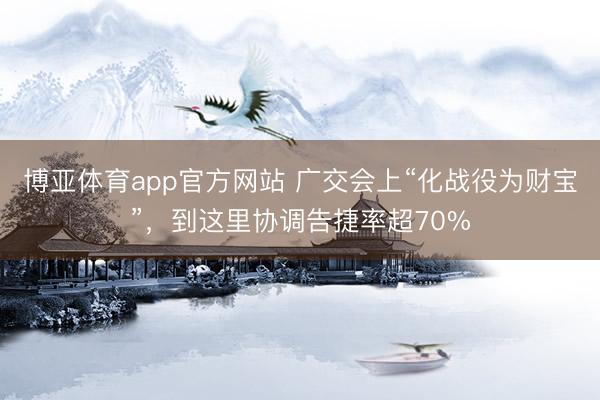 博亚体育app官方网站 广交会上“化战役为财宝”,到这里协调告捷率超70%