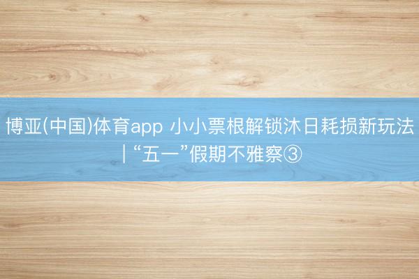 博亚(中国)体育app 小小票根解锁沐日耗损新玩法 | “五一”假期不雅察③