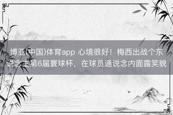 博亚(中国)体育app 心境很好！梅西出战个东说念主第6届寰球杯，<a href=